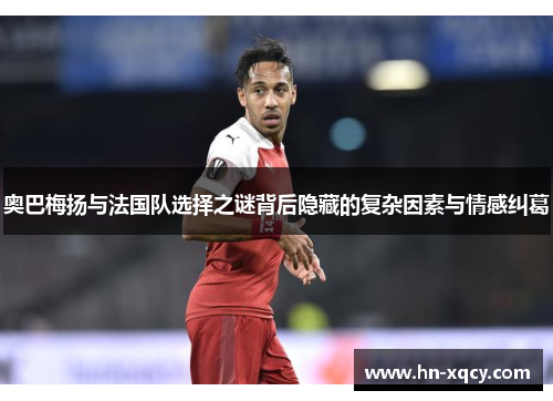 奥巴梅扬与法国队选择之谜背后隐藏的复杂因素与情感纠葛